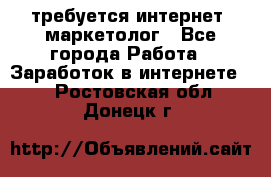 требуется интернет- маркетолог - Все города Работа » Заработок в интернете   . Ростовская обл.,Донецк г.